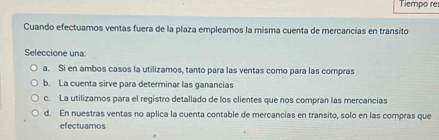 Tiempo re
Cuando efectuamos ventas fuera de la plaza empleamos la misma cuenta de mercancias en transito
Seleccione una:
a. Si en ambos casos la utilizamos, tanto para las ventas como para las compras
b. La cuenta sirve para determinar las ganancias
c. La utilizamos para el registro detallado de los clientes que nos compran las mercancias
d. En nuestras ventas no aplica la cuenta contable de mercancias en transito, solo en las compras que
efectuamos