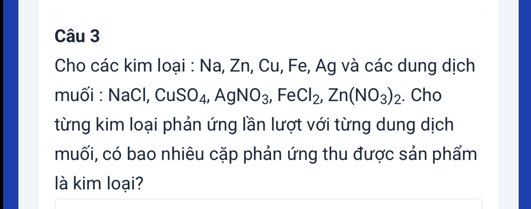 Cho các kim loại : Na, Zn, Cu, Fe, Ag và các dung dịch 
muối : NaCl, CuSO_4, AgNO_3, FeCl_2, Zn(NO_3)_2. Cho 
từng kim loại phản ứng lần lượt với từng dung dịch 
muối, có bao nhiêu cặp phản ứng thu được sản phẩm 
là kim loại?