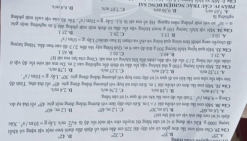 Ms Nguyễn Dinh Hững
D.
A. 25° 37° C. 32° 42°
B.
Câu 29. Cho một con lắc đơn gồm có sợi dây dài 320 cm đầu trên cố định đầu dưới treo một vật nặng có khối
lượng 1000 g. Khi vật đang ở vị trí cân bằng thì truyền cho vật một tốc độ là 4sqrt(2)m/s. Lấy g=10m/s^2. Xác
định vị trí cực đại mà vật có thể lên tới?
A. 1,6 m; 60° B. l,6 m; 30° C. 1,2 m; 45° D. l,2 m; 60°
Câu 30. Một con lắc đơn có chiều dài ell =1m. Kéo cho dây làm với đường thẳng đứng một góc 45° rồi thả tự do.
Cho g=9,8m/s^2. Tính tốc độ con lắc khi nó đi qua vị trí cân bằng.
A. 3,14 m/s. B. 1,58 m/s. C. 2,76 m/s. D. 2,4 m/s.
Câu 31. Một con lắc đơn có chiều dài 1 m. Kéo cho nó hợp với phương thẳng đứng góc 45° rồi thả nhẹ. Tính độ
lớn vận tốc của con lắc khi nó đi qua vị trí dây treo hợp với phương thẳng đứng góc 30°. Lấy g=10m/s^2.
A. 17,32 m/s. B. 2,42 m/s. C. 3,17 m/s. D. 1,78 m/s.
Câu 32. Một khối lượng 1500 g thả không vận tốc đầu từ đỉnh dốc nghiêng cao 2 m. Do ma sát nên tốc độ vật ở
chân dốc chỉ bằng 2/3 tốc độ vật đến chân dốc khi không có ma sát. Công của lực ma sát là?
A. 25 J. B. 40 J. C. 50 J. D. 65 J.
Câu 33. Một quả bóng khối lượng 500 g thả độ cao 6 m. Quả bóng nảy lên đến 2 / 3 độ cao ban đầu. Năng lượng
đã chuyền sang nhiệt làm nóng quả bóng và chỗ va chạm là bao nhiêu? Lấy g=10m/s^2
A. 10 J. B. 15 J. C. 20 J. D. 25 J.
Câu 34. Một vật khối lượng 100 g trượt không vận tốc đầu từ đỉnh một mặt phẳng dài 5 m nghiêng một góc
alpha =30° so với mặt phẳng nằm ngang. Hệ số ma sát là 0,1. Lấy g=10m/s^2. Tốc độ của vật cuối mặt phẳng
nghiêng là
A. 7,65 m/s. B. 9,56 m/s C. 7,07 m/s. D. 6,4 m/s.
pHÀN IV. CÂU TRÂC NGHIỆM ĐÚNG SAI
Câu 1: Một xe khối l