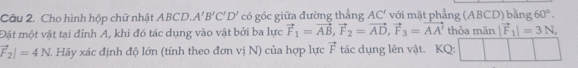 Cho hình hộp chữ nhật ABCD. A'B'C'D' có góc giữa đường thẳng AC' với mặt phẳng (ABCD) bằng 60°. 
Đặt một vật tại đỉnh A, khi đó tác dụng vào vật bởi ba lực vector F_1=vector AB, vector F_2=vector AD, vector F_3=vector AA' thỏa mãn |vector F_1|=3N,
vector F_2|=4N. Hãy xác định độ lớn (tính theo đơn vị N) của hợp lực vector F tác dụng lên vật. KQ: