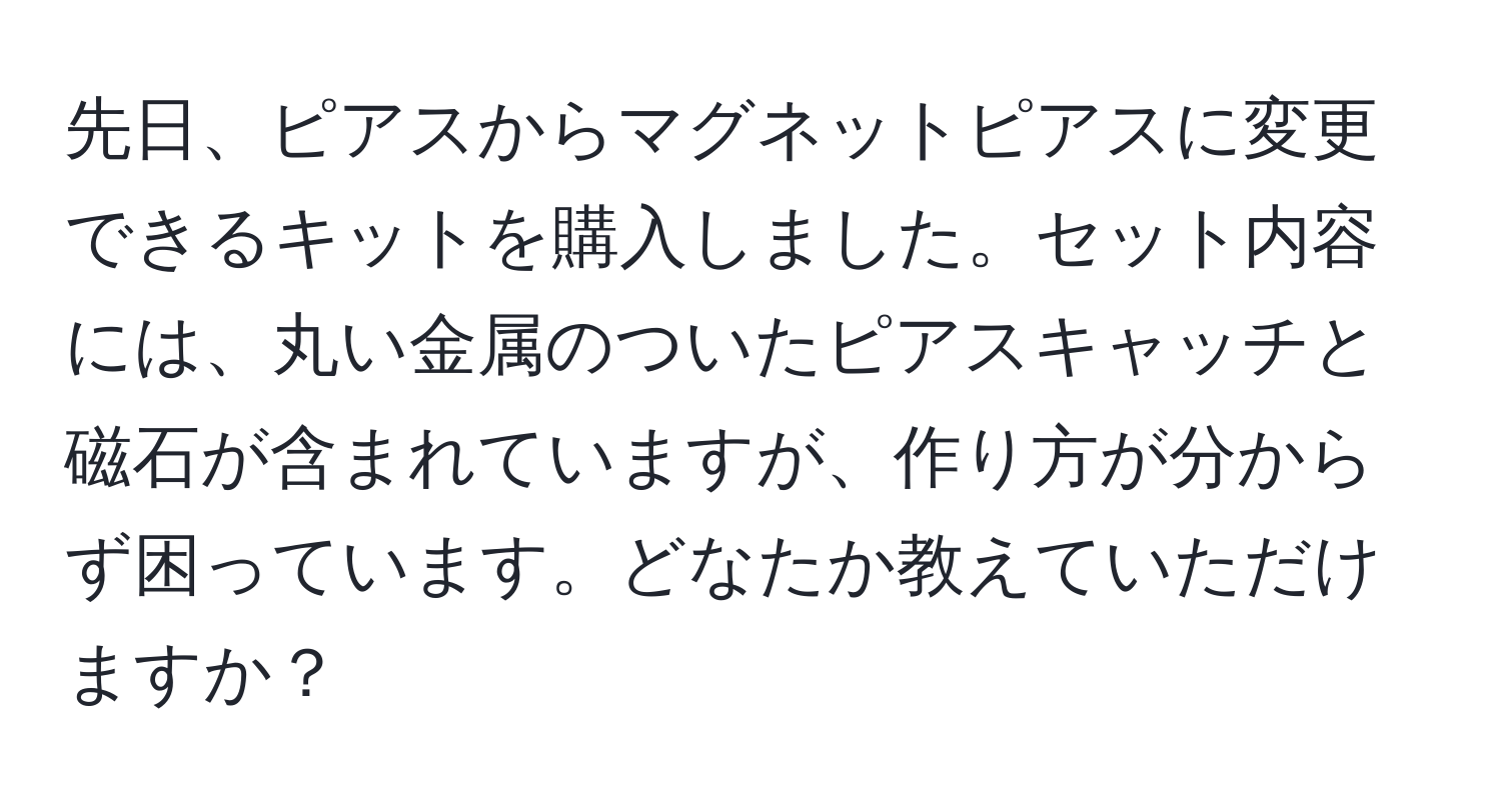 先日、ピアスからマグネットピアスに変更できるキットを購入しました。セット内容には、丸い金属のついたピアスキャッチと磁石が含まれていますが、作り方が分からず困っています。どなたか教えていただけますか？