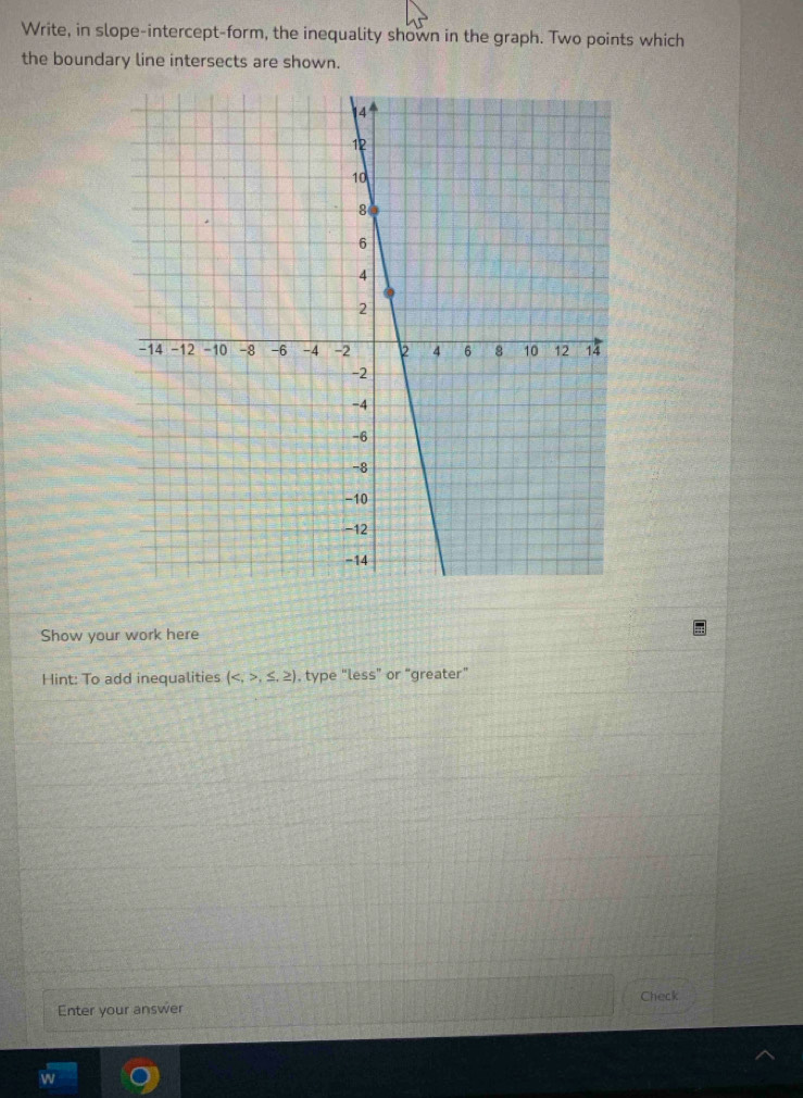 Write, in slope-intercept-form, the inequality shown in the graph. Two points which 
the boundary line intersects are shown. 
Show your work here 
Hint: To add inequalities (,≤ ,≥ ) , type “less” or “greater” 
Enter your answer Check 
w