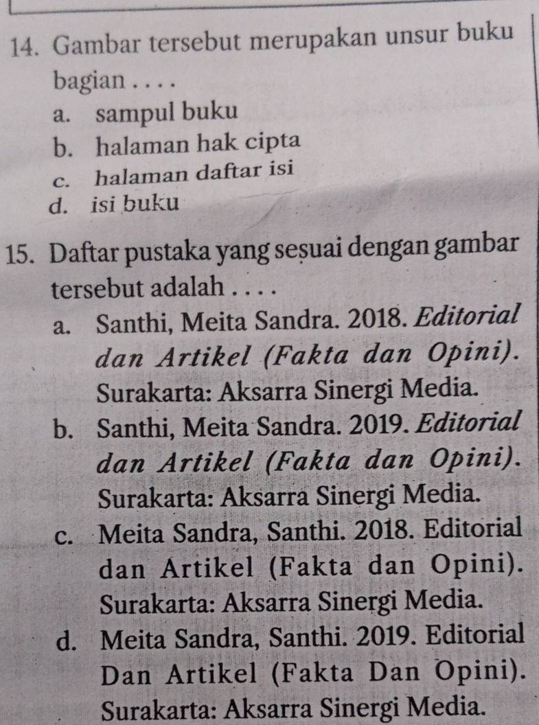 Gambar tersebut merupakan unsur buku
bagian . . . .
a. sampul buku
b. halaman hak cipta
c. halaman daftar isi
d. isi buku
15. Daftar pustaka yang seșuai dengan gambar
tersebut adalah . . . .
a. Santhi, Meita Sandra. 2018. Editorial
dan Artikel (Fakta dan Opini).
Surakarta: Aksarra Sinergi Media.
b. Santhi, Meita Sandra. 2019. Editorial
dan Artikel (Fakta dan Opini).
Surakarta: Aksarra Sinergi Media.
c. Meita Sandra, Santhi. 2018. Editorial
dan Artikel (Fakta dan Opini).
Surakarta: Aksarra Sinergi Media.
d. Meita Sandra, Santhi. 2019. Editorial
Dan Artikel (Fakta Dan Opini).
Surakarta: Aksarra Sinergi Media.