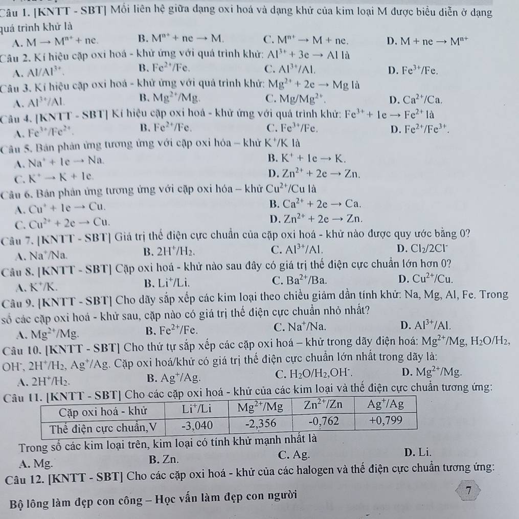 [KNTT - SBT| Mối liên hệ giữa dạng oxi hoá và dạng khử của kim loại M được biểu diễn ở dạng
quá trình khử là
A. Mto M^(n+)+ne. B. M^(n+)+neto M. C. M^(n+)to M+ne. D. M+neto M^(n+)
Câu 2. Kí hiệu cặp oxi hoá - khử ứng với quá trình khử: Al^(3+)+3eto Alla
B. Fe^(2+)/Fe. C. Al^(3+)/Al.
A. AI/AI 3 D. Fe^(3+)/Fe.
Câu 3. Kí hiệu cặp oxi hoá - khử ứng với quá trình khứ: Mg^(2+)+2eto Mgli
A. Al^(3+)/Al. B. Mg^(2+)/Mg. C. Mg/Mg^(2+). D. Ca^(2+)/Ca.
Câu 4. |KNTT-SBT| Kí hiệu cặp oxi hoá - khử ứng với quá trình khử: Fe^(3+)+1 e Fe^(2+)Ia
A. Fe^(3+)/Fe^(2+).
B. Fe^(2+)/Fe. C. Fe^(3+)/Fe. D. Fe^(2+)/Fe^(3+).
Câu 5. Bản phản ứng tương ứng với cập oxi hóa - khử K / V|l
A. Na^++Icto Na.
B. K^++Ieto K.
C. K^+to K+Ie.
D. Zn^(2+)+2eto Zn.
Câu 6. Bản phản ứng tương ứng với cặp oxi hóa - khử Cu^(2+)/Cula
A. Cu^++Ieto Cu.
B. Ca^(2+)+2eto Ca.
C. Cu^(2+)+2eto Cu. D. Zn^(2+)+2eto Zn.
Câu 7. [KN || -SBT Giá trị thể điện cực chuẩn của cặp oxi hoá - khử nào được quy ước bằng 0
A. Na*/Na.
B. 2H^+/H_2. C. Al^(3+)/Al. D. Cl_2/2Cl^-
Câu 8. [KNTT -SBT] Cặp oxi hoá - khử nào sau đây có giá trị thế điện cực chuẩn lớn hơn 0?
A. K*/K. B. Li⁺/Li.
C. Ba^(2+)/Ba. D. Cu^(2+)/Cu.
Câu 9. [KNTT - SBT] Cho dãy sắp xếp các kim loại theo chiều giảm dần tính khử: Na, Mg, Al, Fe. Trong
số các cặp oxi hoá - khử sau, cặp nào có giá trị thế điện cực chuẩn nhỏ nhất?
A. Mg^(2+)/Mg. B. Fe^(2+)/Fe. C. Na^+/Na
D. Al^(3+)/Al.
Câu 10. [KNTT - SBT] Cho thứ tự sắp xếp các cặp oxi hoá - khử trong dãy điện hoá: Mg^(2+)/Mg,H_2O/H_2,
OH、2H^+/H 2, Ag*/Ag. Cặp oxi hoá/khử có giá trị thế điện cực chuẩn lớn nhất trong dãy là:
C.
A. 2H^+/H_2. B. Ag^+/ Ag. H_2O/H_2 H^- D. Mg^(2+)/Mg.
hoá - khử của các kim loại và thế điện cực chuẩn tương ứng:
Trong số các kim loại trên, kim loại có tính khử mạnh n
A. Mg. B. Zn. C. Ag.
D. Li.
Câu 12. [KNTT - SBT] Cho các cặp oxi hoá - khử của các halogen và thế điện cực chuẩn tương ứng:
Bộ lông làm đẹp con công - Học vấn làm đẹp con người
7