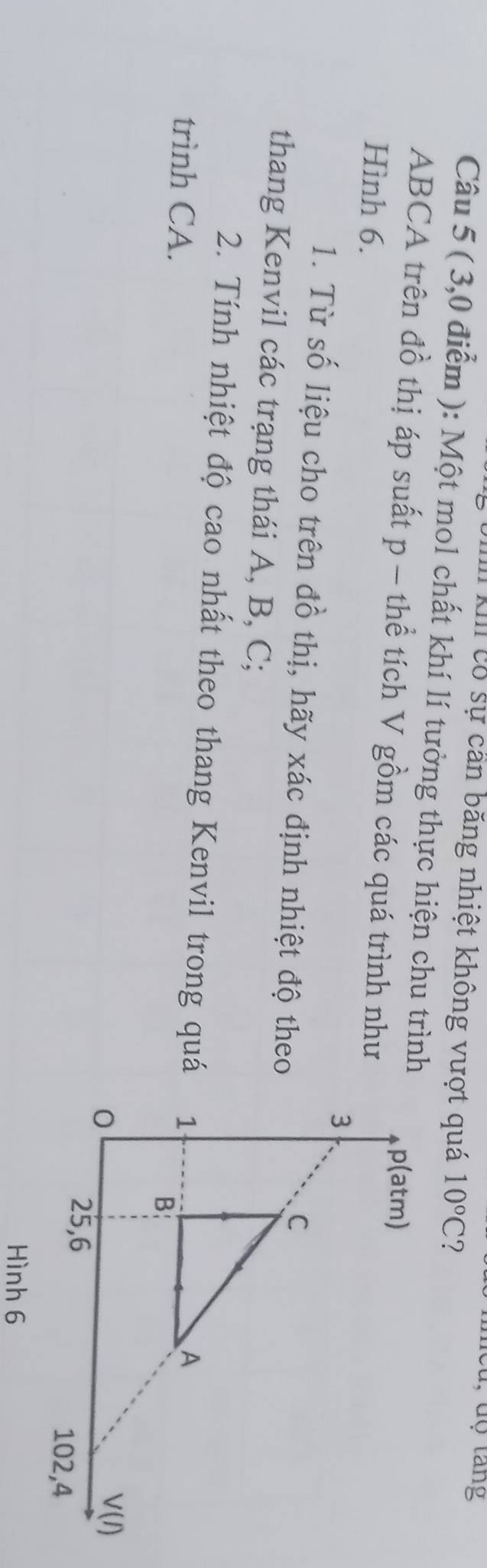 Cu, dộ tang 
XIII có sự cần băng nhiệt không vượt quá 10°C ? 
Câu 5 ( 3,0 điểm ): Một mol chất khí lí tưởng thực hiện chu trình
ABCA trên đồ thị áp suất p - thể tích V gồm các quá trình như 
Hình 6. 
1. Từ số liệu cho trên đồ thị, hãy xác định nhiệt độ theo 
thang Kenvil các trạng thái A, B, C; 
2. Tính nhiệt độ cao nhất theo thang Kenvil trong quá 
trình CA.