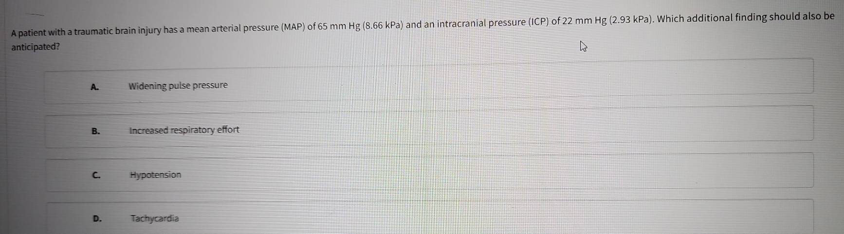 A patient with a traumatic brain injury has a mean arterial pressure (MAP) of 65 mm Hg(8.66kPa and an intracranial pressure (ICP) of 22 mm Hg (2.93 kPa). Which additional finding should also be
anticipated?
A. Widening pulse pressure
B. Increased respiratory effort
C. Hypotension
D. Tachycardia