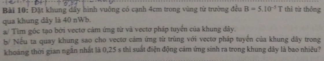 Đặt khung dầy hình vuông có cạnh 4cm trong vùng từ trường đều B=5.10^(-5)T thì từ thông 
qua khung dây là 40 nWb. 
a/ Tìm góc tạo bởi vectơ cảm ứng từ và vectơ pháp tuyến của khung dây. 
b Nếu ta quay khung sao cho vectơ cảm ứng từ trùng với vectơ pháp tuyến của khung dây trong 
khoảng thời gian ngắn nhất là 0,25 s thì suất điện động cảm ứng sinh ra trong khung dây là bao nhiêu?