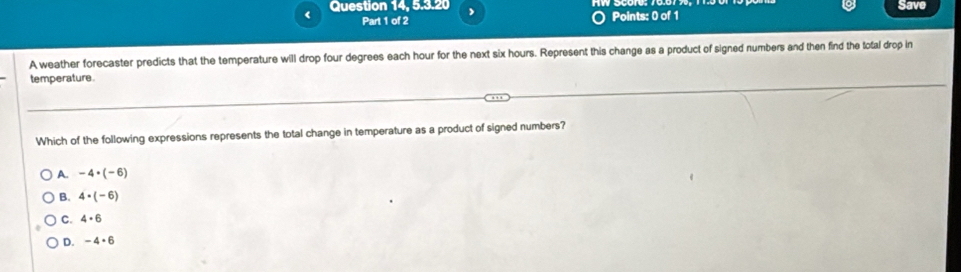 Question 14, 5.3.20 Save
< Part 1 of 2
Points: 0 of 1
A weather forecaster predicts that the temperature will drop  four degrees each hour for the next six hours. Represent this change as a product of signed numbers and then find the total drop in
temperature.
Which of the following expressions represents the total change in temperature as a product of signed numbers?
A. -4· (-6)
B. 4· (-6)
C. 4· 6
D. -4· 6