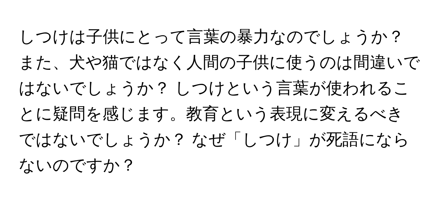 しつけは子供にとって言葉の暴力なのでしょうか？ また、犬や猫ではなく人間の子供に使うのは間違いではないでしょうか？ しつけという言葉が使われることに疑問を感じます。教育という表現に変えるべきではないでしょうか？ なぜ「しつけ」が死語にならないのですか？