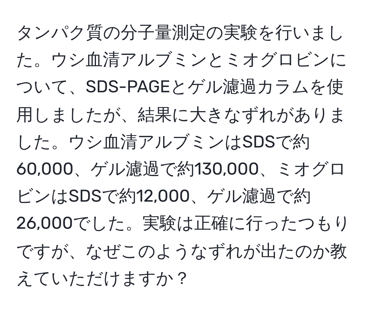 タンパク質の分子量測定の実験を行いました。ウシ血清アルブミンとミオグロビンについて、SDS-PAGEとゲル濾過カラムを使用しましたが、結果に大きなずれがありました。ウシ血清アルブミンはSDSで約60,000、ゲル濾過で約130,000、ミオグロビンはSDSで約12,000、ゲル濾過で約26,000でした。実験は正確に行ったつもりですが、なぜこのようなずれが出たのか教えていただけますか？