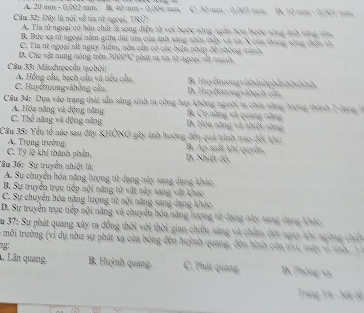 A. 20 mm - 0,002 mm. B. 40 mm - 0,004 mm, C. 30 mm - 0.003 mm, D. 10 mm - 0.001 mm.
Câu 32: Đây là nói về tia tử ngoại, TRÜ:
A. Tia tử ngoại có bản chất là sóng điện từ với bước sóng ngàn họn bước sóng ảnh sáng tim,
B. Bức xạ tử ngoại nằm giữa đài tím của ánh sáng nhìn thấy và tia X của thang song điựu tử
C. Tia tử ngoại rất nguy hiệm, nên cần có các biện pháp đẻ phòng tránh.
D. Các vật nung nóng trên 3000°C phát ra tia tử ngoại rất mạnh.
*  Câu 33: Máuđượccâu tạobởi:
A. Hồng cầu, bạch cầu và tiểu cầu. B. Huyếttượngvàthảnhphảnht nhình
C. Huyếttươngvàhồng cầu. D. Huyếttrợngvàbạch căn
Câu 34: Dựa vào trang thái sẵn sàng sinh ra cộng hay không người ta chia năng lượng thành 2 dan
A. Hóa năng và động năng B. Cơ năng và quang năng
C. Thể năng và động năng D. Hóa năng và nhiệt năng
Câu 35: Yếu tố nào sau đây KHÔNG gây ảnh hưởng đến quá trình trao đội khi:
A. Trọng trường. B. Áp suất khí quyên
C. Tỷ lệ khí thành phần, D. Nhiệt độ
Tâu 36: Sự truyền nhiệt là:
A. Su chuyển hóa năng lượng từ dang này sang dang khác
B. Sự truyền trực tiếp nội năng từ vật này sang vật khác
C. Sự chuyển hóa năng lượng từ nội năng sang dang khác
D. Sự truyền trực tiếp nội năng và chuyến hóa năng lượng từ dạng này sang dang k      
Su 37: Sự phát quang xảy ra đồng thời với thời gian chiêu sáng và chẩm dựt ngay khi ng
l môi trường (ví dụ như sự phát xa của bóng đèn huỳnh quang, đèn hình của tivi, máy vì tinh .
ng:
Lân quang. B. Huỳnh quang. C. Phát quang D. Phóng