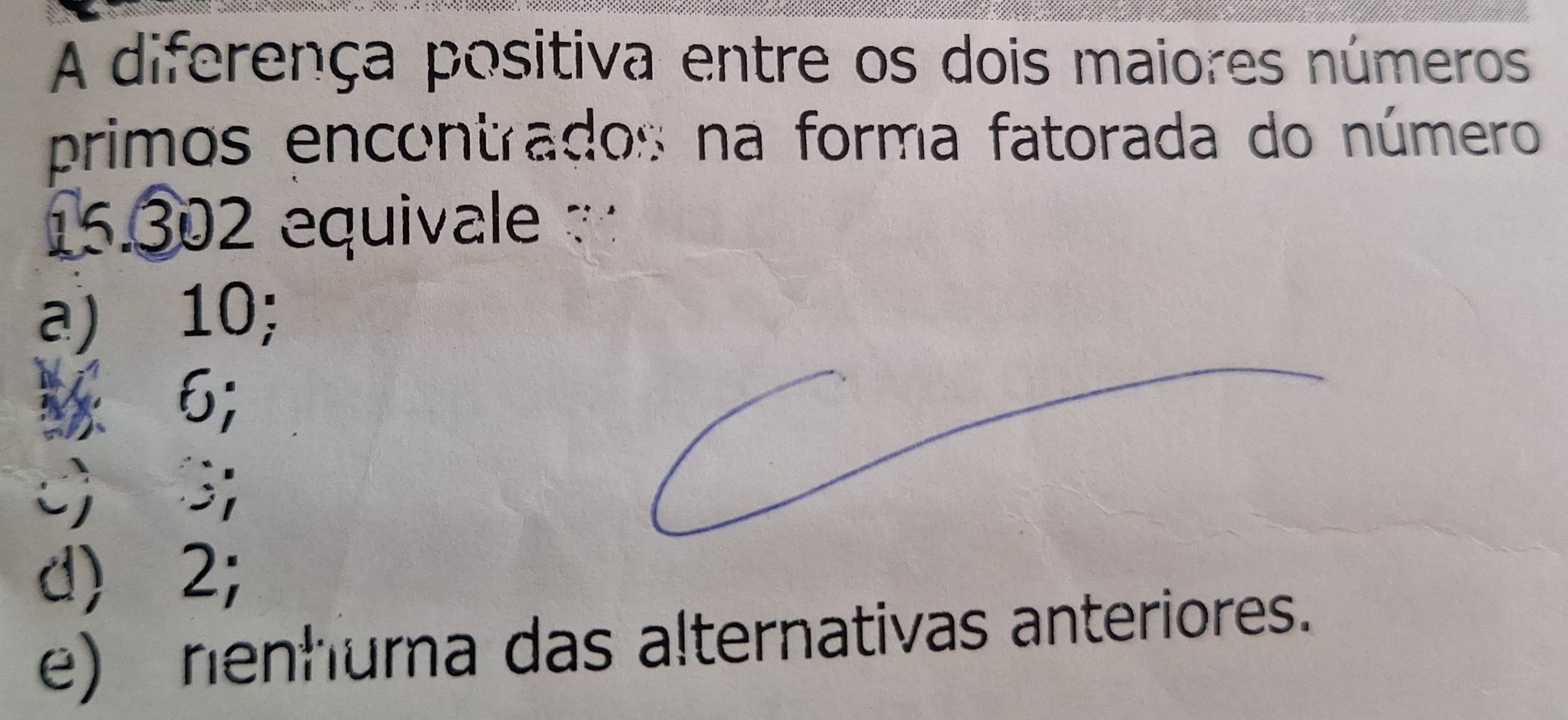 A diferença positiva entre os dois maiores números
primos encontrados na forma fatorada do número
15.302 equivale
a) 10;
1 6;
c) 3;
d) 2;
e) nenhuma das alternativas anteriores.