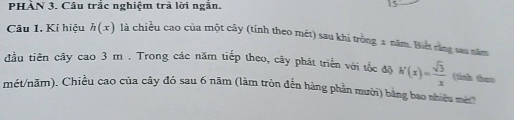 PHÀN 3. Câu trắc nghiệm trả lời ngắn. 
3 
Câu 1. Kí hiệu h(x) là chiều cao của một cây (tính theo mét) sau khi trồng x năm. Biết răng sau năm 
đầu tiên cây cao 3 m. Trong các năm tiếp theo, cây phát triển với tốc độ h'(x)= sqrt(3)/x  (tính theo 
mét/năm). Chiều cao của cây đó sau 6 năm (làm tròn đến hàng phần mười) bằng bao nhiều m