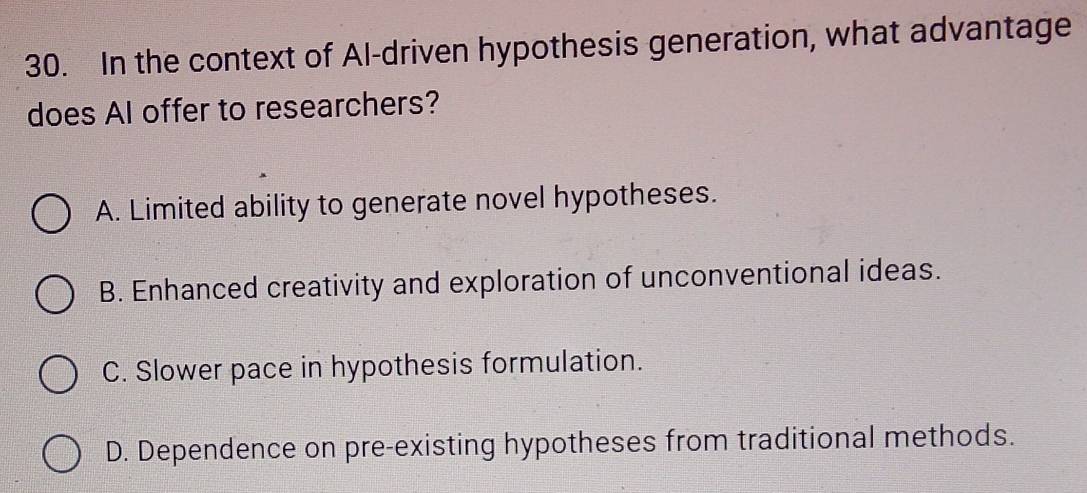 In the context of Al-driven hypothesis generation, what advantage
does AI offer to researchers?
A. Limited ability to generate novel hypotheses.
B. Enhanced creativity and exploration of unconventional ideas.
C. Slower pace in hypothesis formulation.
D. Dependence on pre-existing hypotheses from traditional methods.