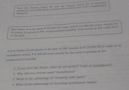 Find the Present Value (P) and the Future Value (F) of quarterly 
quarterly. payments of P2,000,00 for 5 years with interest rate of 8% compounded 
The buyer of a lot pays P 50,000.00 cash and P 10,000.00 every month for 
of the lot? 10 years. If money is 8% compounded monthly, how much is the cash price 
A new brand of cell phone is for sale in SM Lucena at P 13,499.00 in cash or in 
instalment terms, P 2,500.00 each month for the next 6 months at 9%
compounded monthly. 
1. If you were the buyer, what do you prefer? Cash or installment? 
2. Why did you choose cash? Installment? 
3. What is the advantage of choosing cash basis? 
4. What is the advantage of choosing installment basis?