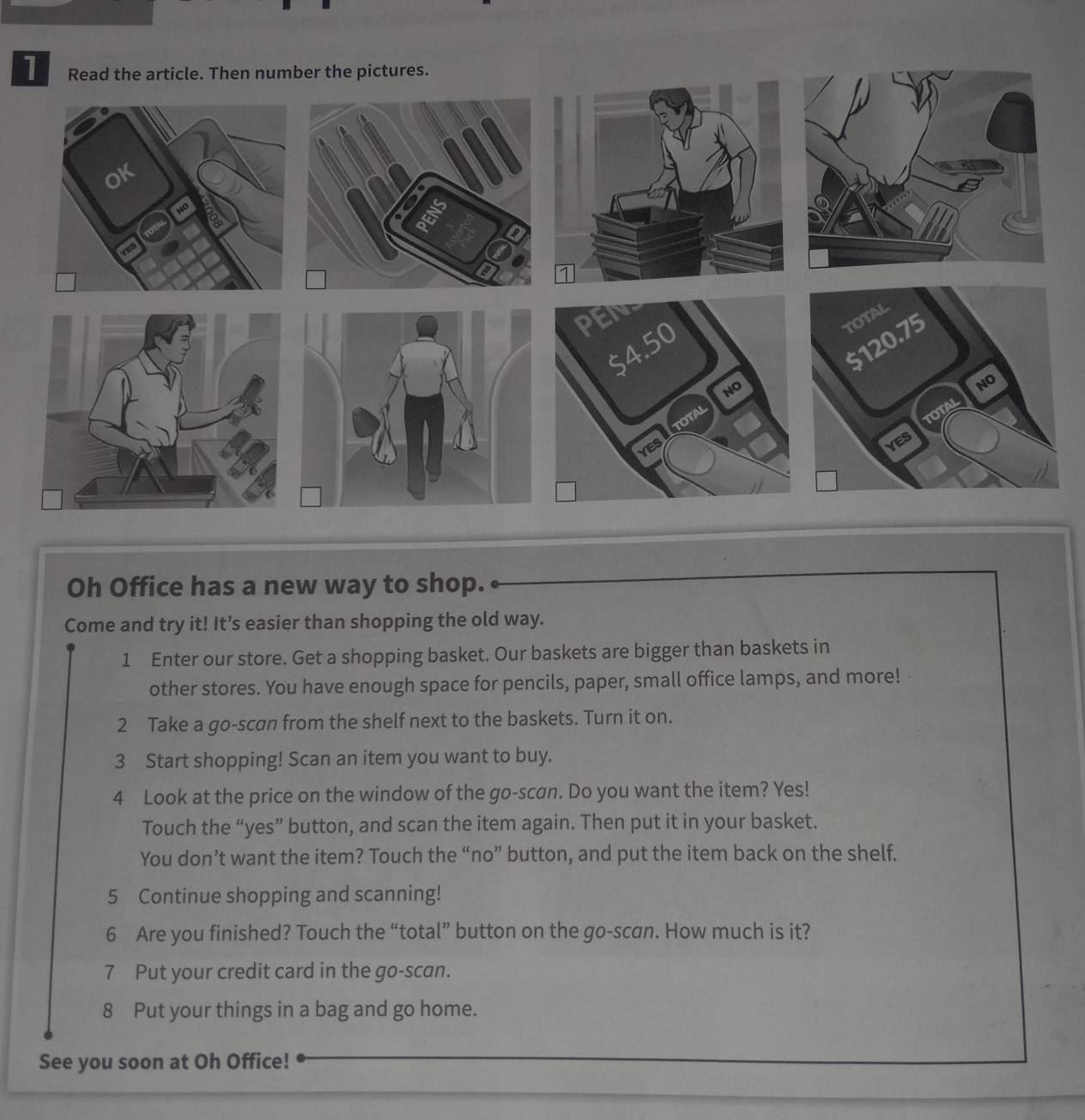 Oh Office has a new way to shop. 
Come and try it! It’s easier than shopping the old way. 
1 Enter our store. Get a shopping basket. Our baskets are bigger than baskets in 
other stores. You have enough space for pencils, paper, small office lamps, and more! 
2 Take a go-scan from the shelf next to the baskets. Turn it on. 
3 Start shopping! Scan an item you want to buy. 
4 Look at the price on the window of the go-scan. Do you want the item? Yes! 
Touch the “yes” button, and scan the item again. Then put it in your basket. 
You don’t want the item? Touch the “no” button, and put the item back on the shelf. 
5 Continue shopping and scanning! 
6 Are you finished? Touch the “total” button on the go-scan. How much is it? 
7 Put your credit card in the go-scan. 
8 Put your things in a bag and go home. 
See you soon at Oh Office!
