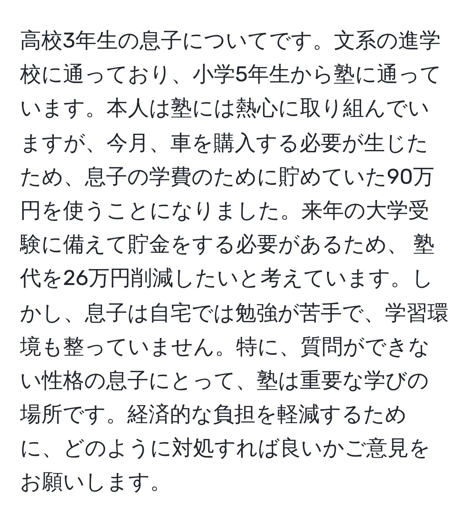 高校3年生の息子についてです。文系の進学校に通っており、小学5年生から塾に通っています。本人は塾には熱心に取り組んでいますが、今月、車を購入する必要が生じたため、息子の学費のために貯めていた90万円を使うことになりました。来年の大学受験に備えて貯金をする必要があるため、 塾代を26万円削減したいと考えています。しかし、息子は自宅では勉強が苦手で、学習環境も整っていません。特に、質問ができない性格の息子にとって、塾は重要な学びの場所です。経済的な負担を軽減するために、どのように対処すれば良いかご意見をお願いします。