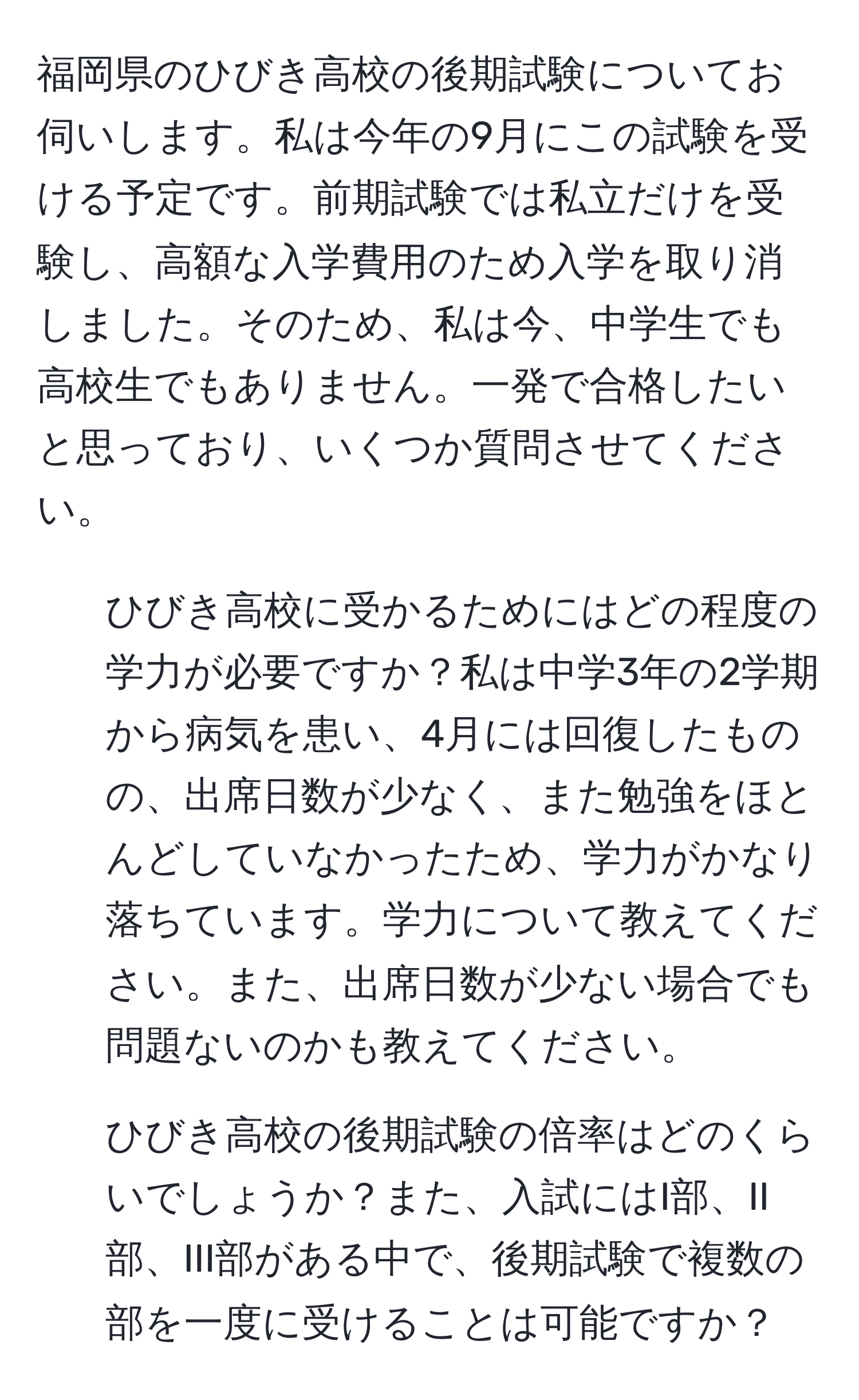 福岡県のひびき高校の後期試験についてお伺いします。私は今年の9月にこの試験を受ける予定です。前期試験では私立だけを受験し、高額な入学費用のため入学を取り消しました。そのため、私は今、中学生でも高校生でもありません。一発で合格したいと思っており、いくつか質問させてください。

1. ひびき高校に受かるためにはどの程度の学力が必要ですか？私は中学3年の2学期から病気を患い、4月には回復したものの、出席日数が少なく、また勉強をほとんどしていなかったため、学力がかなり落ちています。学力について教えてください。また、出席日数が少ない場合でも問題ないのかも教えてください。

2. ひびき高校の後期試験の倍率はどのくらいでしょうか？また、入試にはI部、II部、III部がある中で、後期試験で複数の部を一度に受けることは可能ですか？