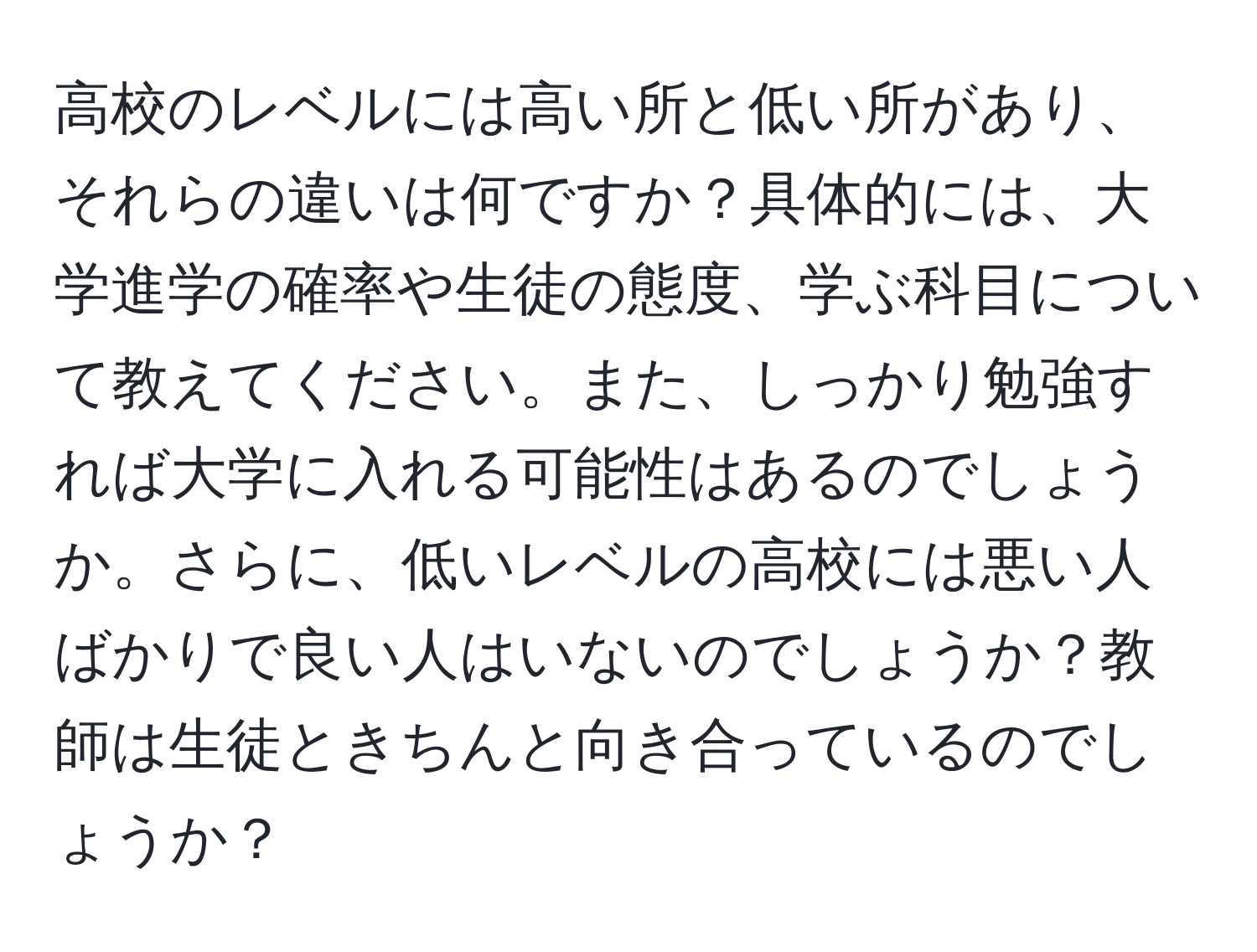 高校のレベルには高い所と低い所があり、それらの違いは何ですか？具体的には、大学進学の確率や生徒の態度、学ぶ科目について教えてください。また、しっかり勉強すれば大学に入れる可能性はあるのでしょうか。さらに、低いレベルの高校には悪い人ばかりで良い人はいないのでしょうか？教師は生徒ときちんと向き合っているのでしょうか？