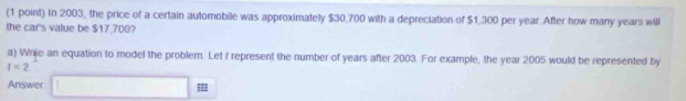 In 2003, the price of a certain automobile was approximately $30,700 with a depreciation of $1,300 per year. After how many years will 
the car's value be $17,700? 
a) Wrije an equation to model the problem. Let f represent the number of years after 2003. For example, the year 2005 would be represented by
I=2
Answer |MN|=sqrt(2) (-3=∠ 4+(-2°
: