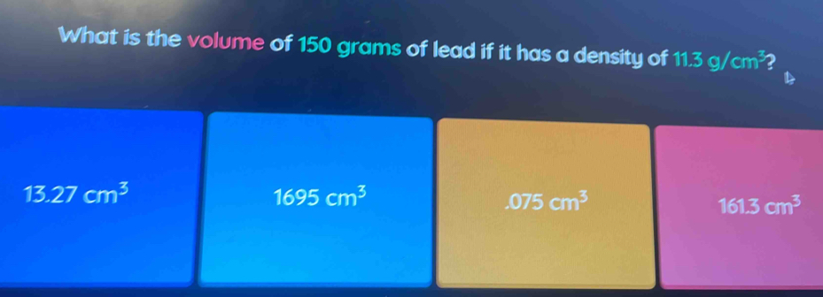 What is the volume of 150 grams of lead if it has a density of 11.3g/cm^3 2
13.27cm^3
1695cm^3
.075cm^3
161.3cm^3