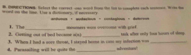 DIRECTIONS: Select the correct --oux word from the list to complete each sentence. Write the
word on the line. Use a dictionary, if necessary.
arduous · audacious ， contegious · dolorous
1、The_ mourners were overcome with grief.
2. Getting out of bed became a(n)_ task after only four hours of sleep.
3. When I had a sore throat, I stayed home in case my infection was _.
4. Parasailing will be quite the _adventure!