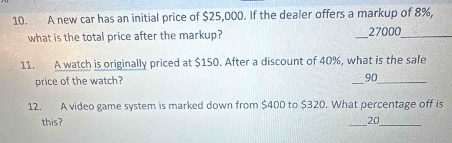 A new car has an initial price of $25,000. If the dealer offers a markup of 8%, 
what is the total price after the markup? _ 27000 _ 
11. A watch is originally priced at $150. After a discount of 40%, what is the sale 
price of the watch? _ 90 _ 
12. A video game system is marked down from $400 to $320. What percentage off is 
this? _ 20 _