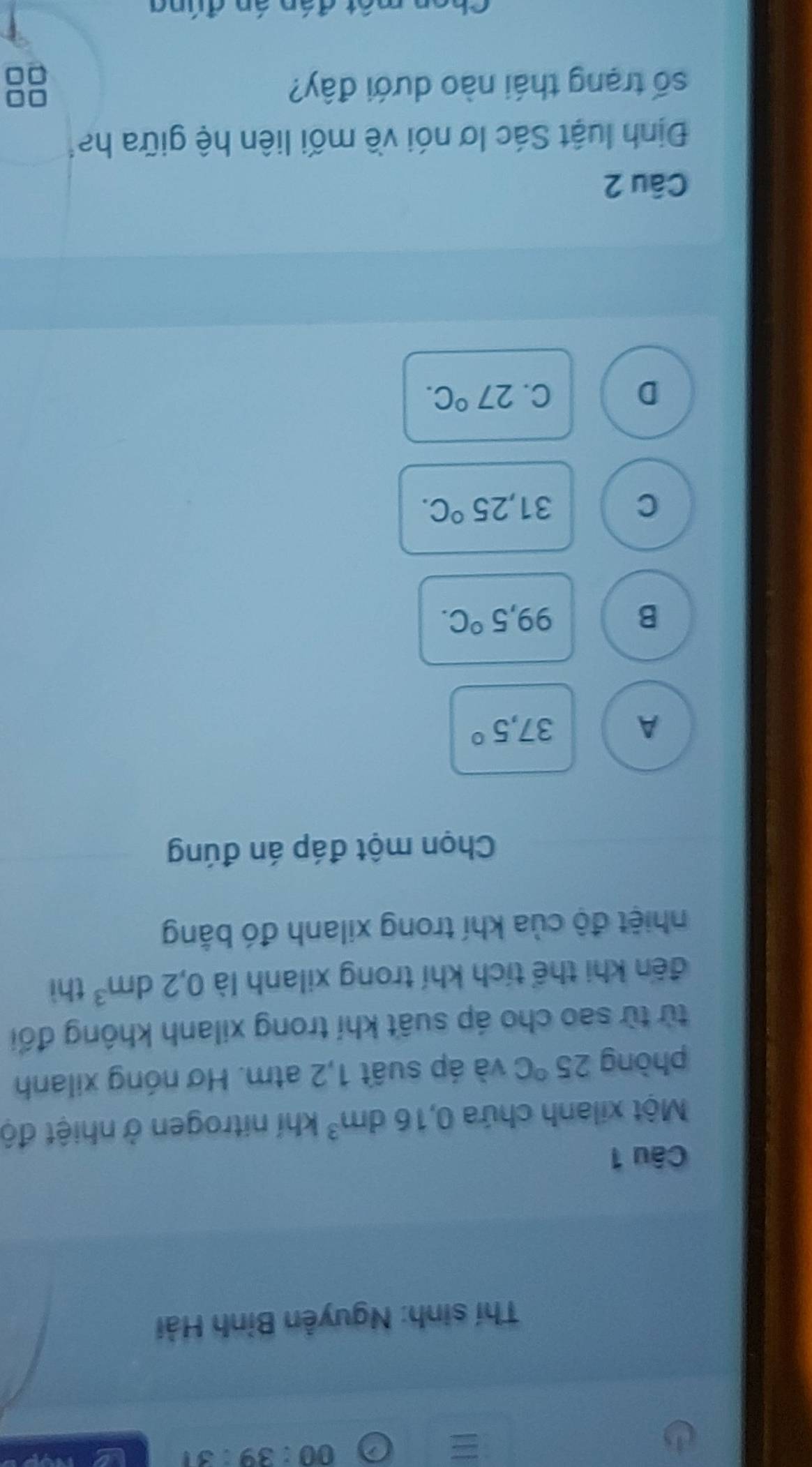 00:39:31 
Thí sinh: Nguyễn Bỉnh Hải
Câu 1
Một xilanh chứa 0,16dm^3 khí nitrogen ở nhiệt độ
phòng 25°C và áp suất 1,2 atm. Hơ nóng xilanh
từ từ sao cho áp suất khí trong xilanh không đối
đến khi thể tích khí trong xilanh là 0,2dm^3 thì
nhiệt độ của khí trong xilanh đó bằng
Chọn một đáp án đúng
A 37,5°
B
99,5°C.
C
31,25°C.
D
C. 27°C. 
Câu 2
Định luật Sác lơ nói về mối liên hệ giữa ha
số trạng thái nào dưới đây?
□□
=□
đ án án đún g