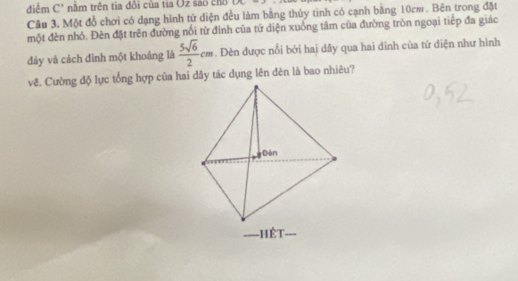 diểm C" năm trên tia đôi của tia Oz sáo chỗ CAC
Câu 3. Một đồ chơi có dạng hình tứ diện đều làm bằng thủy tinh có cạnh bằng 10cm. Bên trong đặt 
một đèn nhỏ. Đèn đặt trên đường nổi từ đỉnh của tứ diện xuống tâm của đường tròn ngoại tiếp đa giác 
đảy và cách đinh một khoảng là  5sqrt(6)/2 cm. Dèn được nổi bởi hai dây qua hai dinh của tứ diện như hình 
vẽ. Cường độ lực tổng hợp của hai dây tác dụng lên dèn là bao nhiêu?