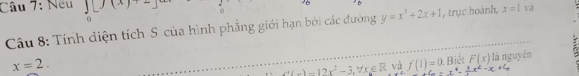 Nếu ∈tlimits _0[f(x)+2]ex
Câu 8: Tính diện tích S của hình phẳng giới hạn bởi các đường y=x^3+2x+1 , trục hoành, x=1 và
x=2. 
_ f'(x)=12x^2-3, forall x∈ R và f(1)=0. . Biết F(x) là nguyên