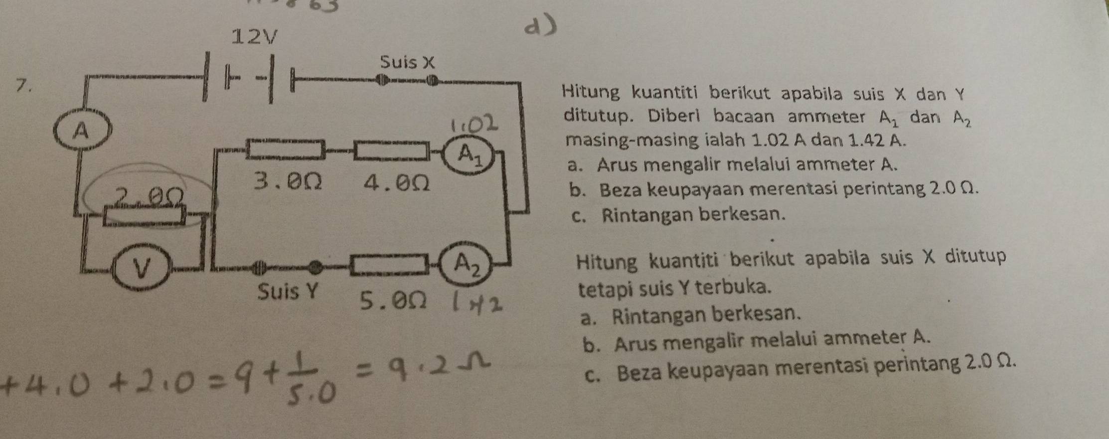 Hitung kuantiti berikut apabila suis X dan Y
ditutup. Diberi bacaan ammeter A_1 dan A_2
masing-masing ialah 1.02 A dan 1.42 A.
a. Arus mengalir melalui ammeter A.
b. Beza keupayaan merentasi perintang 2.0 Ω.
c. Rintangan berkesan.
Hitung kuantiti berikut apabila suis X ditutup
tetapi suis Y terbuka.
a. Rintangan berkesan.
b. Arus mengalir melalui ammeter A.
c. Beza keupayaan merentasi perintang 2.0 Ω.