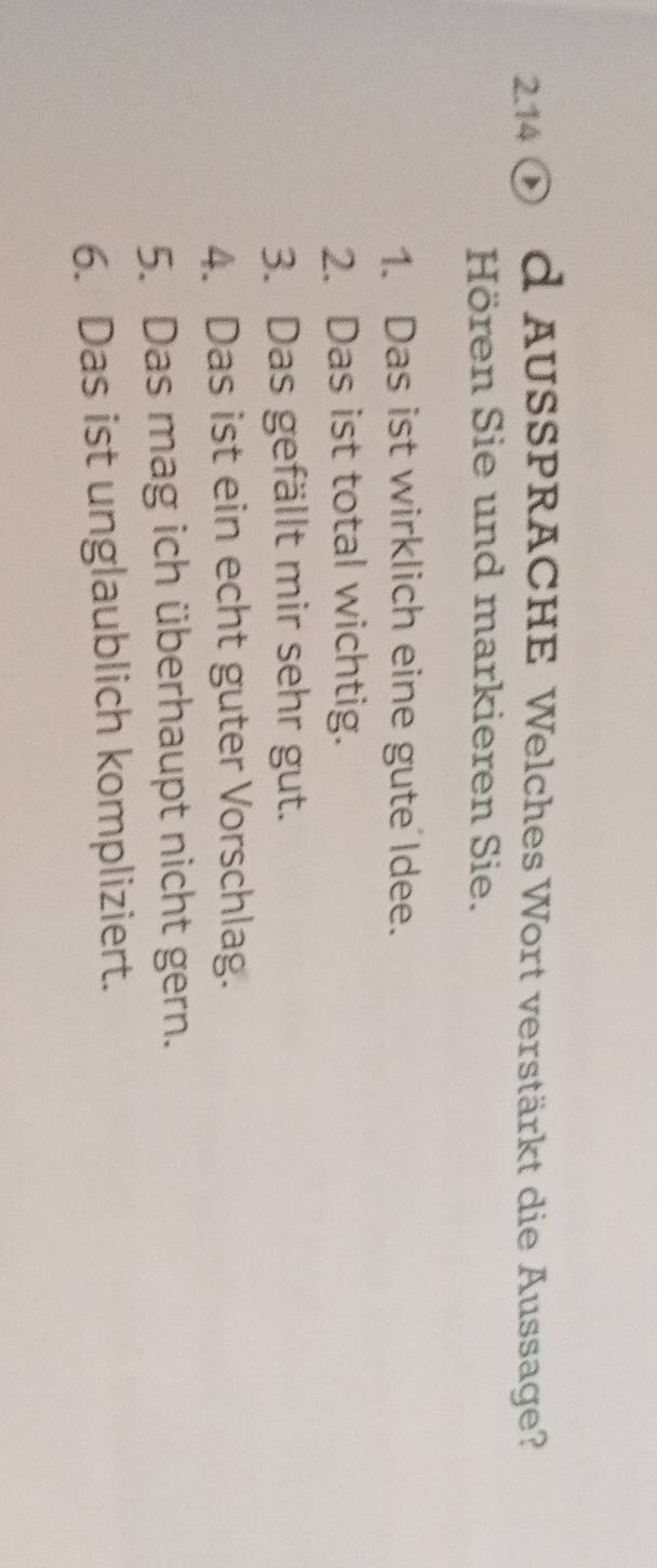 2.14 ① d AUSSPRACHE Welches Wort verstärkt die Aussage? 
Hören Sie und markieren Sie. 
1. Das ist wirklich eine gute Idee. 
2. Das ist total wichtig. 
3. Das gefällt mir sehr gut. 
4. Das ist ein echt guter Vorschlag. 
5. Das mag ich überhaupt nicht gern. 
6. Das ist unglaublich kompliziert.
