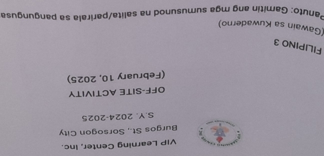 VIP Learning Center, Inc. 
Burgos St., Sorsogon City 
S.Y. 2024-2025 
OFF-SITE ACTIVITY 
(February 10, 2025) 
FILIPINO 3 
(Gawain sa Kuwaderno) 
Panuto: Gamitin ang mga sumusunod na salita/parirala sa pangungusa