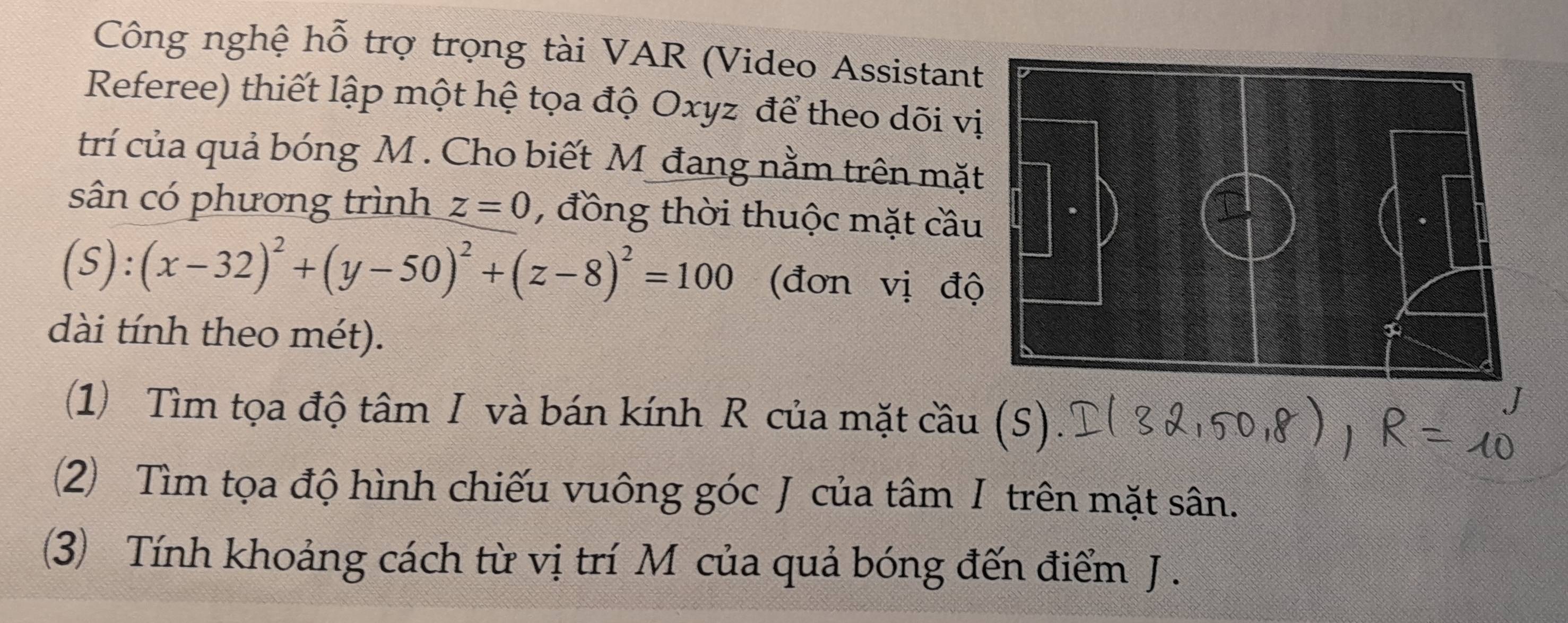 Công nghệ hỗ trợ trọng tài VAR (Video Assistan 
Referee) thiết lập một hệ tọa độ Oxyz để theo dõi v 
trí của quả bóng M. Cho biết M đang nằm trên mặ 
sân có phương trình z=0 , đồng thời thuộc mặt cầ
(S):(x-32)^2+(y-50)^2+(z-8)^2=100 (đơn vị đ 
dài tính theo mét). 
(1) Tìm tọa độ tâm I và bán kính R của mặt cầu (S) 
(2) Tìm tọa độ hình chiếu vuông góc J của tâm I trên mặt sân. 
() Tính khoảng cách từ vị trí Mỹcủa quả bóng đến điểm J.