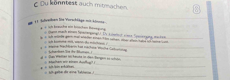 Du könntest auch mitmachen. 
11 Schreiben Sie Vorschläge mit könnte-. 
Ich brauche ein bisschen Bewegung. 
_ 
Dann mach einen Spaziergang! / 1 
_ 
Ich würde gern mal wieder einen Film sehen. Aber allein habe ich keine Lust. 
Ich komme mit, wenn du möchtest. / 
Meine Nachbarin hat nächste Woche Geburtstag. 
Schenken Sie ihr Blumen. / 
_ 
_ 
d Das Wetter ist heute in den Bergen so schön. 
Machen wir einen Ausflug? / 
_ 
Ich bin erkältet. 
_ 
_ 
Ich gebe dir eine Tablette. /