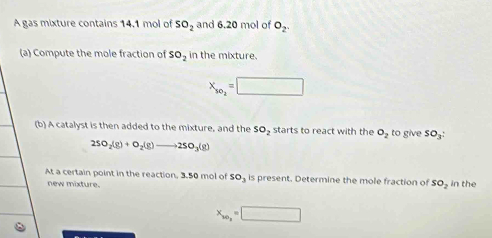 A gas mixture contains 14.1 mol of SO_2 and 6.20 mol of O_2, 
(a) Compute the mole fraction of SO_2 in the mixture.
X_so_2=□
(b) A catalyst is then added to the mixture, and the SO_2 starts to react with the O_2 to give SO_3 :
2SO_2(g)+O_2(g)to 2SO_3(g)
At a certain point in the reaction, 3.50 mol of SO_3 is present. Determine the mole fraction of SO_2 in the 
new mixture.
X_so_2=□