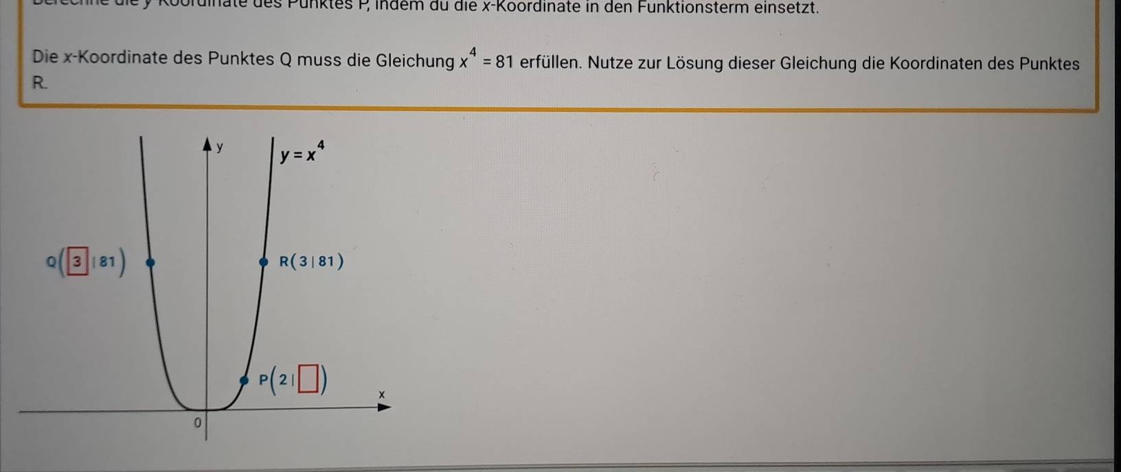 pordinate des Pünktes P indem du die x-Koordinate in den Funktionsterm einsetzt.
x^4=81
Die x-Koordinate des Punktes Q muss die Gleichung erfüllen. Nutze zur Lösung dieser Gleichung die Koordinaten des Punktes
R.