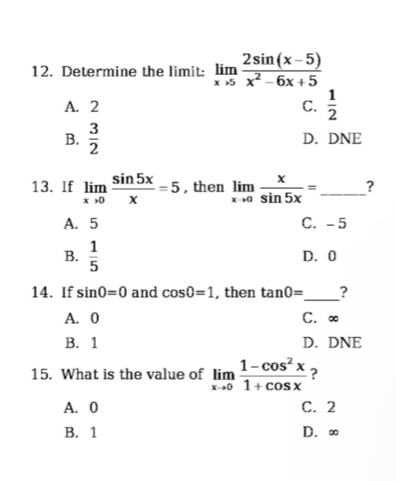 Determine the limit: limlimits _xto 5 (2sin (x-5))/x^2-6x+5 
A. 2 C.  1/2 
B.  3/2  D. DNE
13. If limlimits _xto 0 sin 5x/x =5 , then limlimits _xto 0 x/sin 5x = _?
A. 5 C. -5
B.  1/5  D. 0
_
14. If sin 0=0 and cos 0=1 , then tan 0= ?
A. 0 C. ∞
B. 1 D. DNE
15. What is the value of limlimits _xto 0 (1-cos^2x)/1+cos x  ?
A. 0 C. 2
B. 1 D. ∞