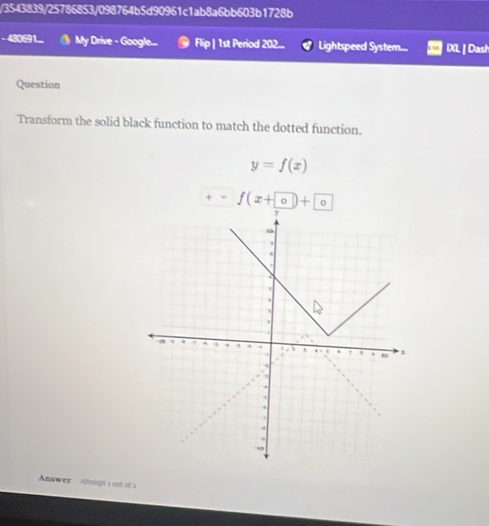 3543839/25786853/098764b5d90961c1ab8a6bb603b1728b 
-480691... My Drive - Google... Flip | 1st Period 202... Lightspeed System... IXL | Dast 
Question 
Transform the solid black function to match the dotted function.
y=f(x)
+ f(x+0)+0
Answer Allmmpt 1 out of 2