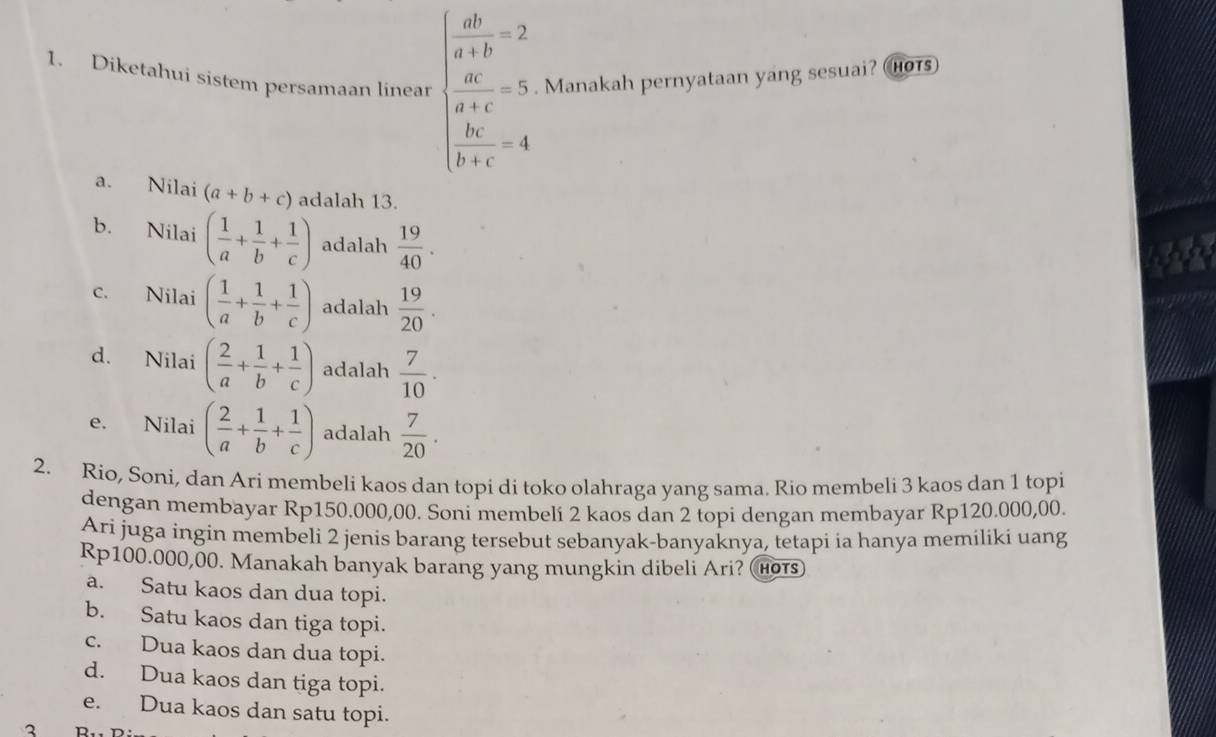 Diketahui sistem persamaan linear beginarrayl  ab/a+b =2  a/a-c =5  bc/b+c =4endarray.. Manakah pernyataan yang sesuai? ors)
a. Nilai (a+b+c) adalah 13.
b. Nilai ( 1/a + 1/b + 1/c ) adalah  19/40 .
c. Nilai ( 1/a + 1/b + 1/c ) adalah  19/20 .
d. Nilai ( 2/a + 1/b + 1/c ) adalah  7/10 .
e. Nilai ( 2/a + 1/b + 1/c ) adalah  7/20 . 
2. Rio, Soni, dan Ari membeli kaos dan topi di toko olahraga yang sama. Rio membeli 3 kaos dan 1 topi
dengan membayar Rp150.000,00. Soni membelí 2 kaos dan 2 topi dengan membayar Rp120.000,00.
Ari juga ingin membeli 2 jenis barang tersebut sebanyak-banyaknya, tetapi ia hanya memiliki uang
Rp100.000,00. Manakah banyak barang yang mungkin dibeli Ari? (нот)
a. Satu kaos dan dua topi.
b. Satu kaos dan tiga topi.
c. Dua kaos dan dua topi.
d. Dua kaos dan tiga topi.
e. Dua kaos dan satu topi.
3 D