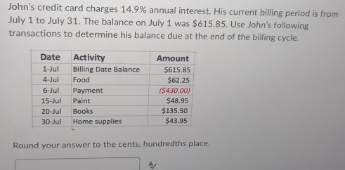 John's credit card charges 14.9% annual interest. His current billing period is from 
July 1 to July 31. The balance on July 1 was $615.85. Use John's following 
transactions to determine his balance due at the end of the billing cycle. 
Round your answer to the cents, hundredths place. 
Ay