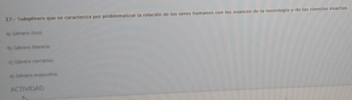 17.- Subgénero que se caracteriza por problematizar la relación de los seres humanos con los avances de la tecnología y de las ciencias exactas
a) Género línco
b) Género literario
c) Género narrativo.
d) Género masculino
ACTIVIDAD