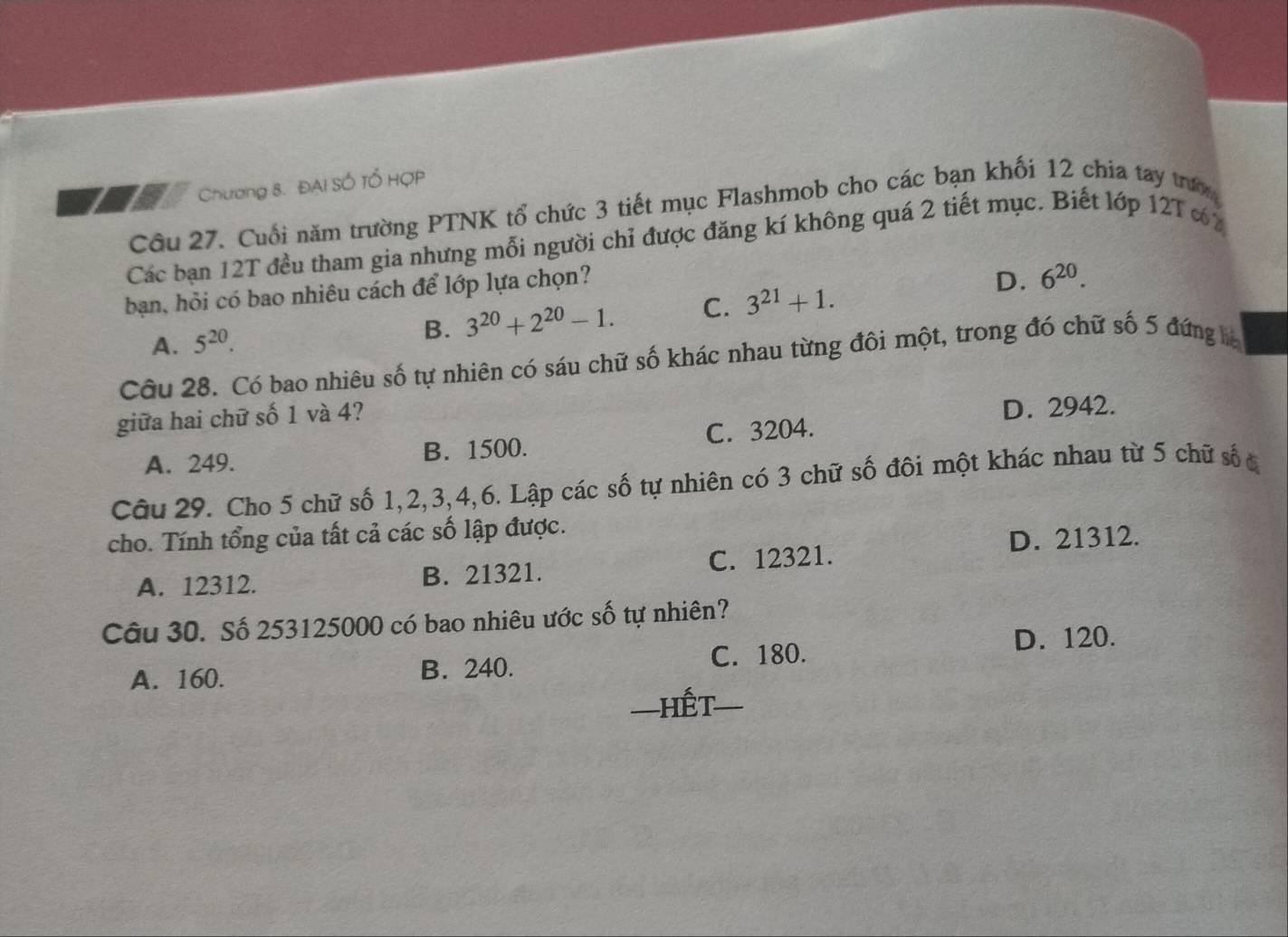 Chương 8. ĐAI SÓ Tổ HợP
Cầu 27. Cuối năm trường PTNK tổ chức 3 tiết mục Flashmob cho các bạn khối 12 chia tay trư
Các bạn 12T đều tham gia nhưng mỗi người chỉ được đăng kí không quá 2 tiết mục. Biết lớp 12T % 2
ban, hỏi có bao nhiêu cách để lớp lựa chọn?
D. 6^(20).
A. 5^(20). 3^(20)+2^(20)-1. C. 3^(21)+1. 
B.
Câu 28. Có bao nhiêu số tự nhiên có sáu chữ số khác nhau từng đồi một, trong đó chữ số 5 đứng la
giữa hai chữ số 1 và 4?
D. 2942.
A. 249. B. 1500. C. 3204.
Câu 29. Cho 5 chữ số 1, 2, 3, 4, 6. Lập các số tự nhiên có 3 chữ số đôi một khác nhau từ 5 chữ số c
cho. Tính tổng của tất cả các số lập được.
D. 21312.
A. 12312. B. 21321. C. 12321.
Câu 30. Số 253125000 có bao nhiêu ước số tự nhiên?
A. 160. B. 240. C. 180. D. 120.
—Hết=