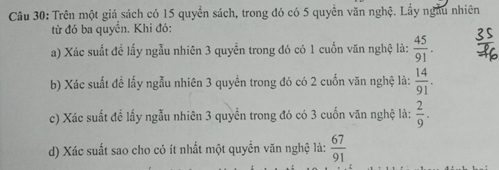 Trên một giá sách có 15 quyền sách, trong đó có 5 quyền văn nghệ. Lấy ngẫu nhiên 
từ đó ba quyền. Khi đó: 
a) Xác suất để lấy ngẫu nhiên 3 quyển trong đó có 1 cuốn văn nghệ là:  45/91 . 
b) Xác suất đề lấy ngẫu nhiên 3 quyền trong đó có 2 cuốn văn nghệ là:  14/91 . 
c) Xác suất để lấy ngẫu nhiên 3 quyền trong đó có 3 cuốn văn nghệ là:  2/9 . 
d) Xác suất sao cho có ít nhất một quyển văn nghệ là:  67/91 