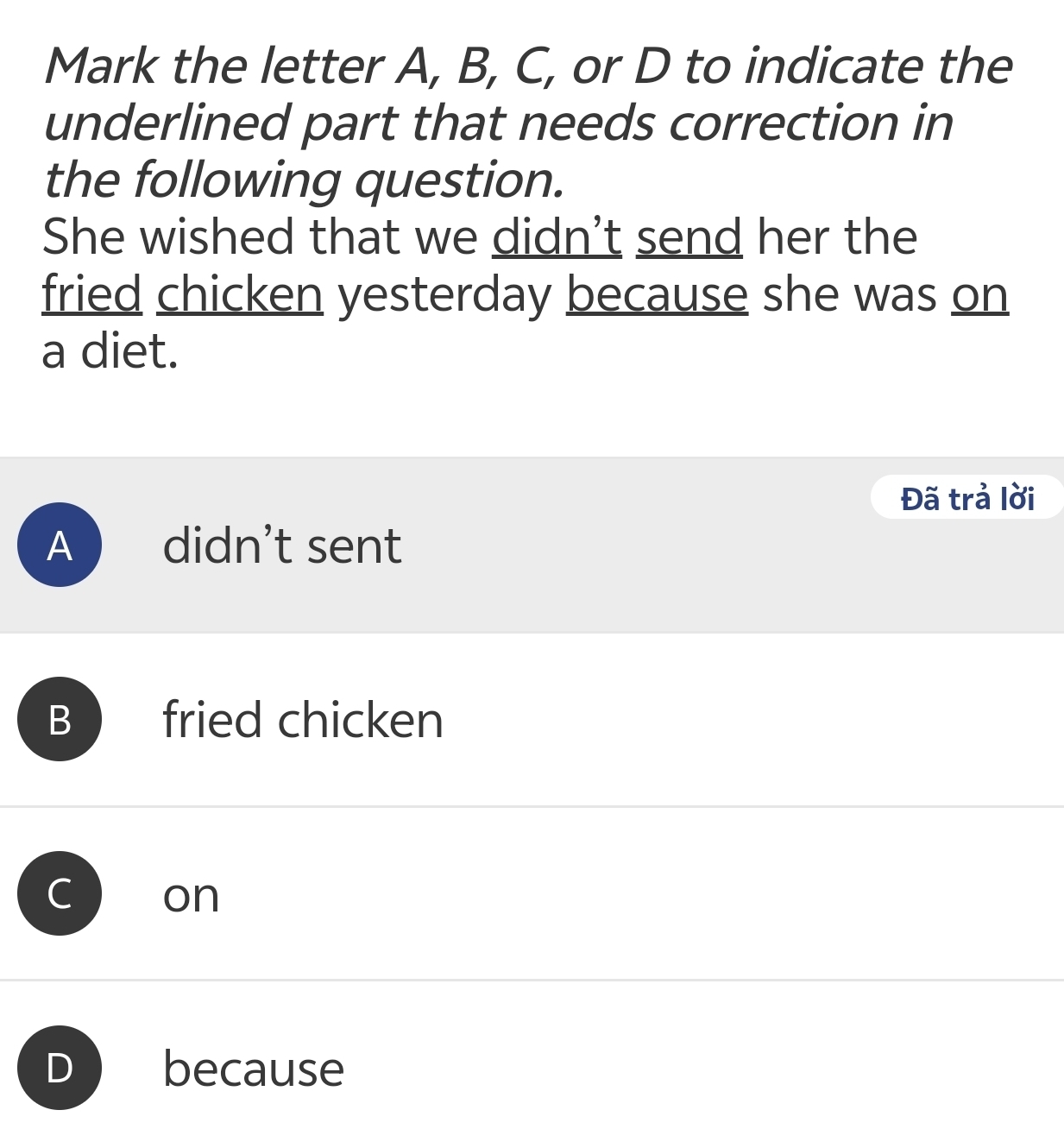 Mark the letter A, B, C, or D to indicate the
underlined part that needs correction in
the following question.
She wished that we didn't send her the
fried chicken yesterday because she was on
a diet.
Đã trả lời
A didn’t sent
B fried chicken
on
D because