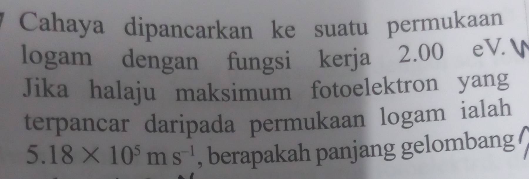 Cahaya dipancarkan ke suatu permukaan 
logam dengan fungsi kerja 2.00 eV. 
Jika halaju maksimum fotoelektron yang 
terpancar daripada permukaan logam ialah
5.18* 10^5ms^(-1)
, berapakah panjang gelombang