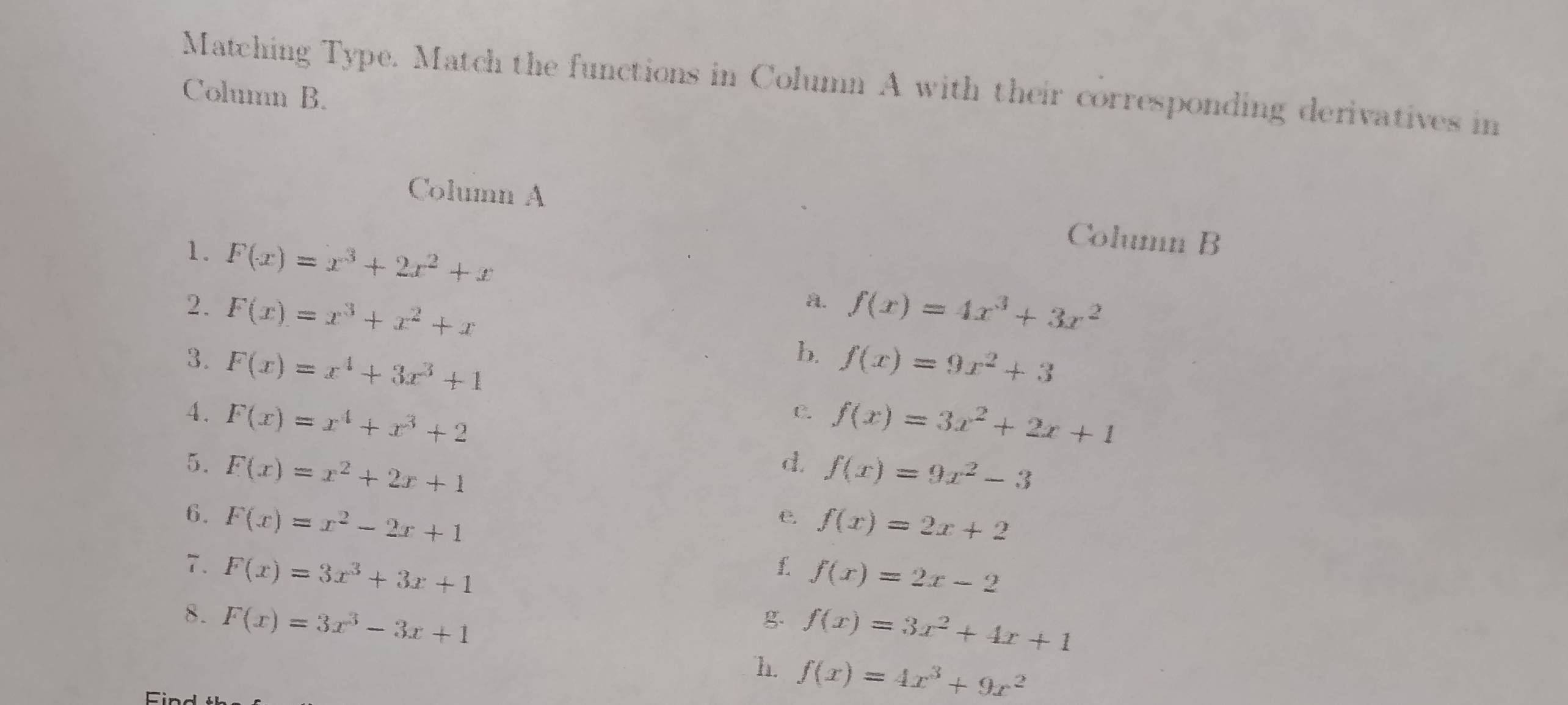 Matching Type. Match the functions in Column A with their corresponding derivatives in
Column B.
Column A Column B
1. F(x)=x^3+2x^2+x a. f(x)=4x^3+3x^2
2. F(x)=x^3+x^2+x b. f(x)=9x^2+3
3. F(x)=x^4+3x^3+1 f(x)=3x^2+2x+1
4. F(x)=x^4+x^3+2
C.
5. F(x)=x^2+2x+1
d. f(x)=9x^2-3
6. F(x)=x^2-2x+1
e. f(x)=2x+2
7. F(x)=3x^3+3x+1
1 f(x)=2x-2
8. F(x)=3x^3-3x+1
g. f(x)=3x^2+4x+1
h. f(x)=4x^3+9x^2
Ci