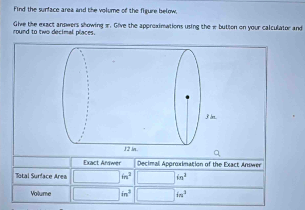 Find the surface area and the volume of the figure below. 
Give the exact answers showing π. Give the approximations using the π button on your calculator and 
round to two decimal places. 
Exact Answer Decimal Approximation of the Exact Answer 
Total Surface Area □ in^2 □ in^2
Volume □ in^3 □ in^3