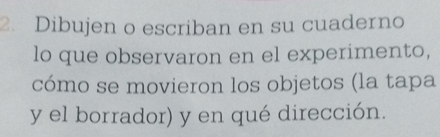 Dibujen o escriban en su cuaderno 
lo que observaron en el experimento, 
cómo se movieron los objetos (la tapa 
y el borrador) y en qué dirección.