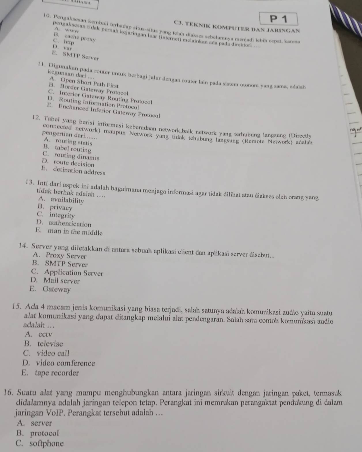 Lamasia
P 1
C3. TEKNIK KOMPUTER DAN JARINGAN
10. Pengaksesan kembali terhadap situs-situs yang telah diakses sebelumnya menjadi lebih cepat, karena
A. www
pengaksesan tidak pernah kejaringan luar (internet) melainkan ada pada direktori ....
B. cache proxy
C. http
D. var
E. SMTP Server
kegunaan dari ....
11. Digunakan pada router untuk berbagi jalur dengan router lain pada sistem otonom yang sama, adalah
A. Open Short Path First
B. Border Gateway Protocol
C. Interior Gateway Routing Protocol
D. Routing Information Protocol
E. Enchanced Inferior Gateway Protocol
12. Tabel yang berisi informasi keberadaan network,baik network yang terhubung langsung (Directly
connected network) maupun Network yang tidak tehubung langsung (Remote Network) adalah
pengertian dari.......
A. routing statis
B. tabel routing
C. routing dinamis
D. route decision
E. detination address
13. Inti dari aspek ini adalah bagaimana menjaga informasi agar tidak dilihat atau diakses olch orang yang
tidak berhak adalah …
A. availability
B. privacy
C. integrity
D. authentication
E. man in the middle
14. Server yang diletakkan di antara sebuah aplikasi client dan aplikasi server disebut...
A. Proxy Server
B. SMTP Server
C. Application Server
D. Mail server
E. Gateway
15. Ada 4 macam jenis komunikasi yang biasa terjadi, salah satunya adalah komunikasi audio yaitu suatu
alat komunikasi yang dapat ditangkap melalui alat pendengaran. Salah satu contoh komunikasi audio
adalah …
A. cctv
B. televise
C. video call
D. video comference
E. tape recorder
16. Suatu alat yang mampu menghubungkan antara jaringan sirkuit dengan jaringan paket, termasuk
didalamnya adalah jaringan telepon tetap. Perangkat ini memrukan perangaktat pendukung di dalam
jaringan VoIP. Perangkat tersebut adalah …
A. server
B. protocol
C. softphone